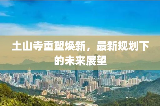 土山寺重塑焕新，最新规划下的未来展望