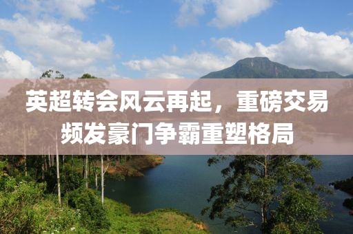 英超转会风云再起，重磅交易频发豪门争霸重塑格局