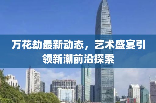 万花劫最新动态，艺术盛宴引领新潮前沿探索