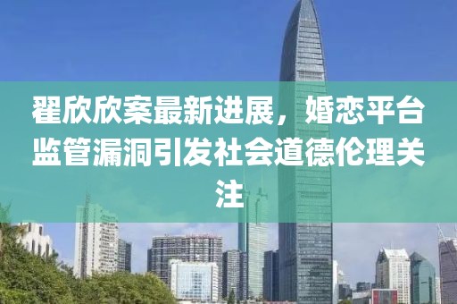 翟欣欣案最新进展，婚恋平台监管漏洞引发社会道德伦理关注