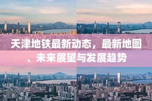 天津地铁最新动态，最新地图、未来展望与发展趋势