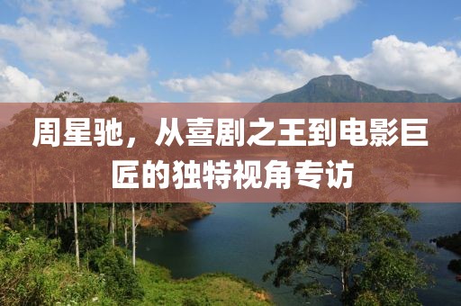 周星驰，从喜剧之王到电影巨匠的独特视角专访