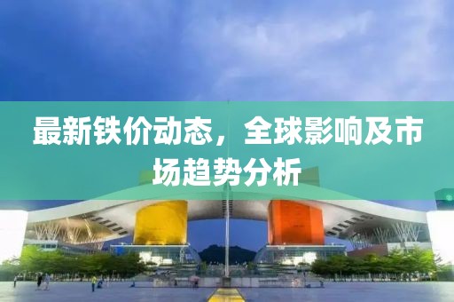 最新铁价动态，全球影响及市场趋势分析