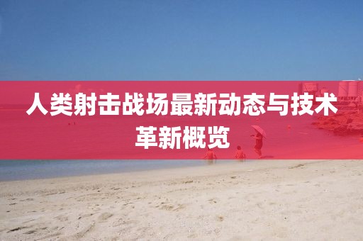 人类射击战场最新动态与技术革新概览