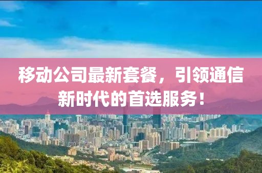 移动公司最新套餐，引领通信新时代的首选服务！