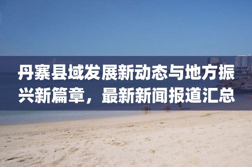丹寨县域发展新动态与地方振兴新篇章，最新新闻报道汇总