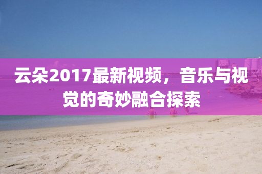 云朵2017最新视频，音乐与视觉的奇妙融合探索