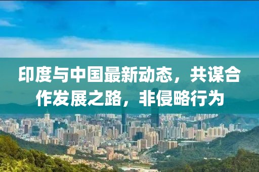 印度与中国最新动态，共谋合作发展之路，非侵略行为