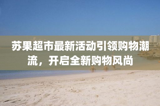 苏果超市最新活动引领购物潮流，开启全新购物风尚
