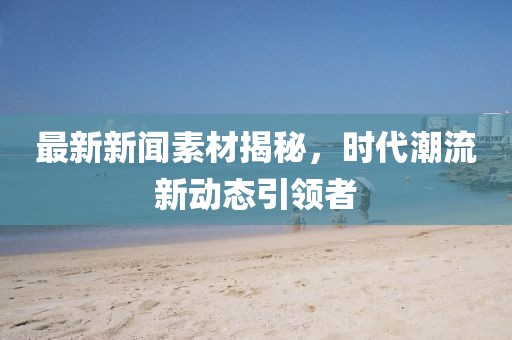 最新新闻素材揭秘，时代潮流新动态引领者