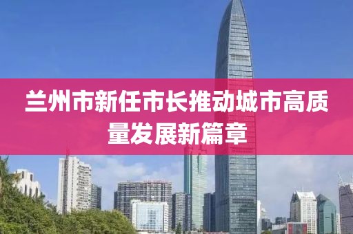 兰州市新任市长推动城市高质量发展新篇章