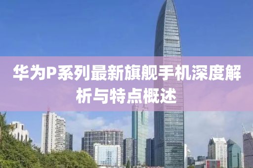 华为P系列最新旗舰手机深度解析与特点概述