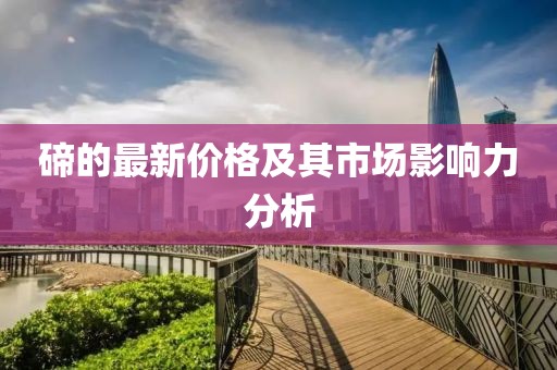 碲的最新价格及其市场影响力分析