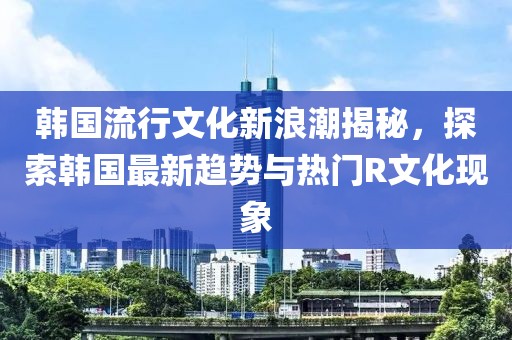 韩国流行文化新浪潮揭秘，探索韩国最新趋势与热门R文化现象
