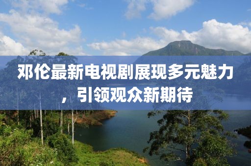 邓伦最新电视剧展现多元魅力，引领观众新期待