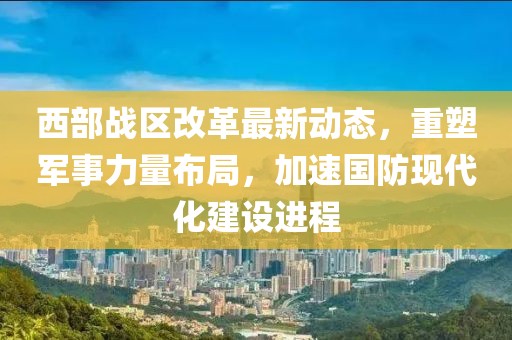 西部战区改革最新动态，重塑军事力量布局，加速国防现代化建设进程