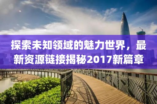 探索未知领域的魅力世界，最新资源链接揭秘2017新篇章