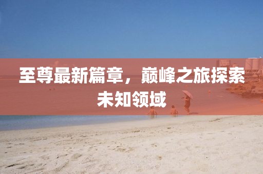 至尊最新篇章，巅峰之旅探索未知领域