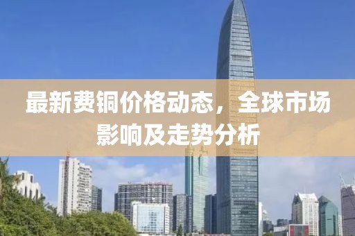最新费铜价格动态，全球市场影响及走势分析