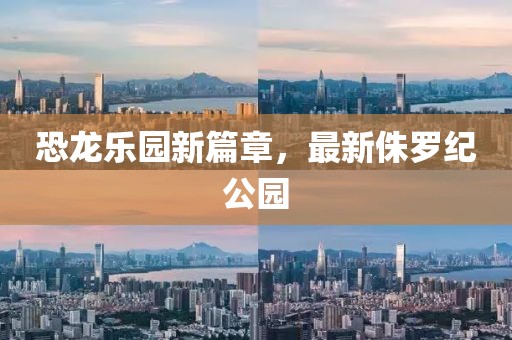 恐龙乐园新篇章，最新侏罗纪公园
