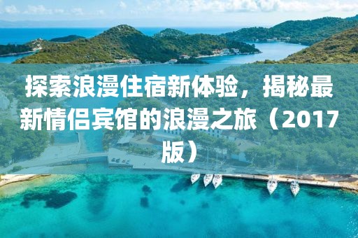 探索浪漫住宿新体验，揭秘最新情侣宾馆的浪漫之旅（2017版）