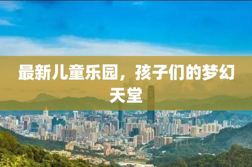 最新儿童乐园，孩子们的梦幻天堂