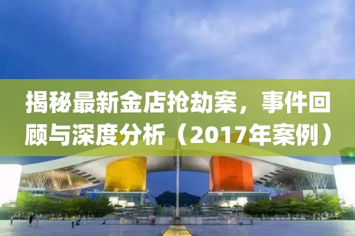 揭秘最新金店抢劫案，事件回顾与深度分析（2017年案例）