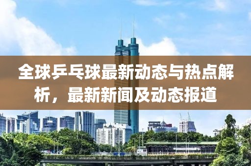 全球乒乓球最新动态与热点解析，最新新闻及动态报道
