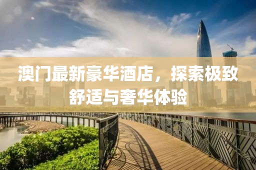 澳门最新豪华酒店，探索极致舒适与奢华体验