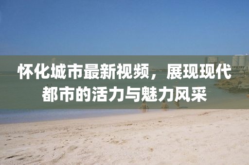 怀化城市最新视频，展现现代都市的活力与魅力风采