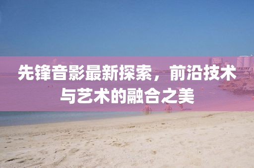先锋音影最新探索，前沿技术与艺术的融合之美