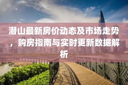 潜山最新房价动态及市场走势，购房指南与实时更新数据解析