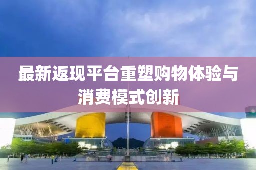 最新返现平台重塑购物体验与消费模式创新