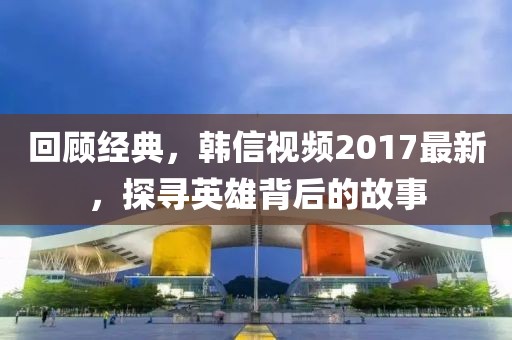回顾经典，韩信视频2017最新，探寻英雄背后的故事