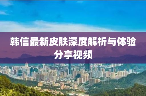 韩信最新皮肤深度解析与体验分享视频