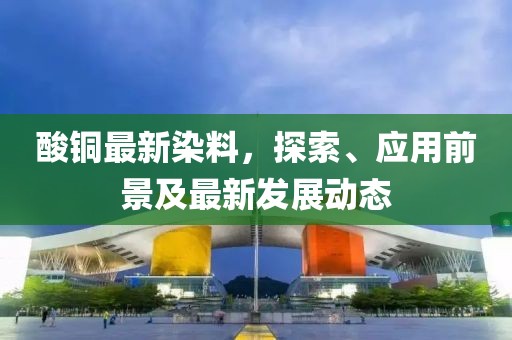 酸铜最新染料，探索、应用前景及最新发展动态