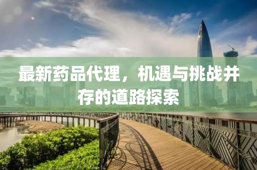 最新药品代理，机遇与挑战并存的道路探索