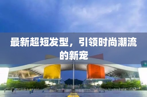 最新超短发型，引领时尚潮流的新宠