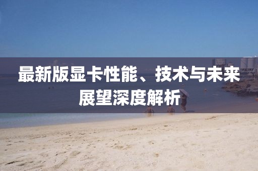最新版显卡性能、技术与未来展望深度解析