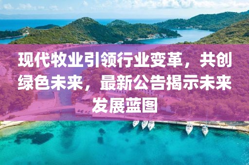 现代牧业引领行业变革，共创绿色未来，最新公告揭示未来发展蓝图