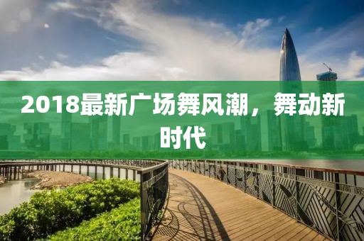 2018最新广场舞风潮，舞动新时代