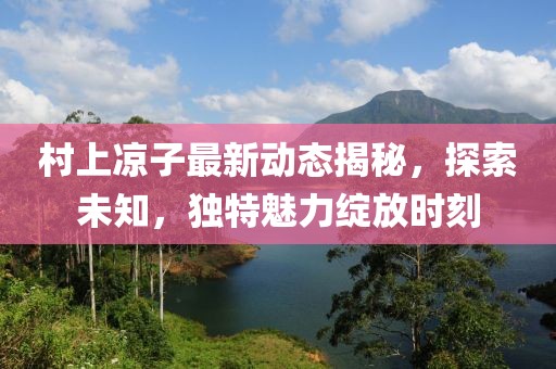 村上凉子最新动态揭秘，探索未知，独特魅力绽放时刻