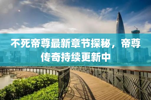 不死帝尊最新章节探秘，帝尊传奇持续更新中