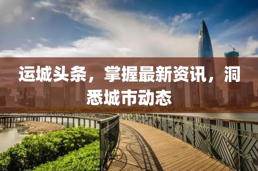 运城头条，掌握最新资讯，洞悉城市动态