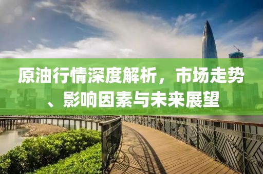 原油行情深度解析，市场走势、影响因素与未来展望