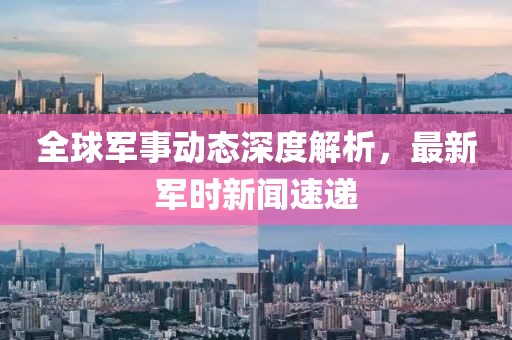全球军事动态深度解析，最新军时新闻速递