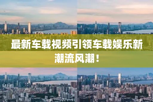 最新车载视频引领车载娱乐新潮流风潮！