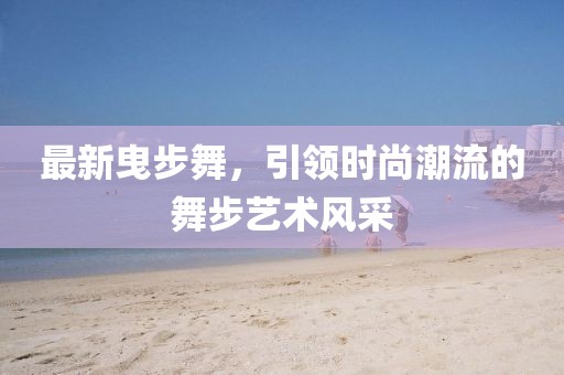 最新曳步舞，引领时尚潮流的舞步艺术风采
