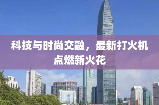 科技与时尚交融，最新打火机点燃新火花