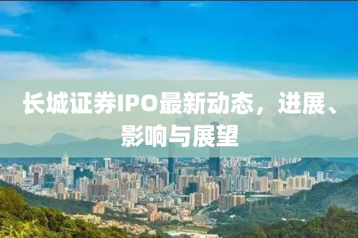 长城证券IPO最新动态，进展、影响与展望